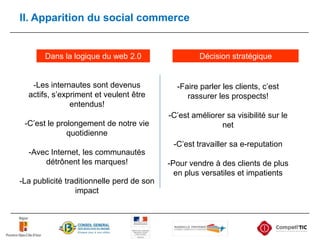 II. Apparition du social commerceDécision stratégiqueDans la logique du web 2.0-Les internautes sont devenus actifs, s’expriment et veulent être entendus!-C’est le prolongement de notre vie quotidienne-Avec Internet, les communautés détrônent les marques!-La publicité traditionnelle perd de son impact-Faire parler les clients, c’est rassurer les prospects!-C’est améliorer sa visibilité sur le net-C’est travailler sa e-reputation-Pour vendre à des clients de plus en plus versatiles et impatients
