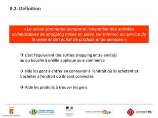 II.2. Définition«Le social commerce comprend l’ensemble des activités collaboratives de shopping mises en place sur Internet, au service de la vente et de l’achat de produits et de services » c’est l’équivalent des sorties shopping entre ami(e)s ou du bouche à oreille appliqué au e-commerce aide les gens à entrer en connexion à l’endroit où ils achètent et à acheter à l’endroit où ils sont connectés Aide les produits à trouver les gens