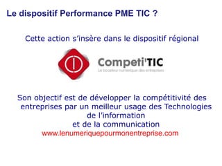 Le dispositif Performance PME TIC ?Cette action s’insère dans le dispositif régionalSon objectif est de développer la compétitivité des entreprises par un meilleur usage des Technologies de l’informationet de la communicationwww.lenumeriquepourmonentreprise.com