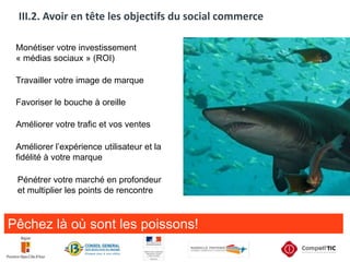 III.2. Avoir en tête les objectifs du social commerceMonétiser votre investissement « médias sociaux » (ROI)Travailler votre image de marqueFavoriser le bouche à oreilleAméliorer votre trafic et vos ventesAméliorer l’expérience utilisateur et la fidélité à votre marquePénétrer votre marché en profondeur et multiplier les points de rencontrePêchez là où sont les poissons!
