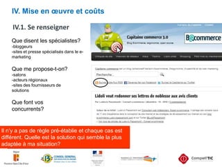 IV. Mise en œuvre et coûtsIV.1. Se renseignerQue disent les spécialistes?-bloggeurs-sites et presse spécialisés dans le e-marketingQue me propose-t-on?-salons-acteurs régionaux-sites des fournisseurs de solutionsQue font vos concurrents?Il n’y a pas de règle pré-établie et chaque cas est différent. Quelle est la solution qui semble la plus adaptée à ma situation?