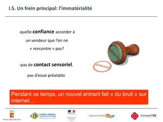 I.5. Un frein principal: l’immatérialité-quelle confianceaccorder à un vendeur que l’on ne « rencontre » pas?-pas de contact sensoriel,pas d’essai préalablePendant ce temps, un nouvel entrant fait « du bruit » sur internet…