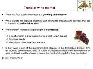 Trend of wine market Wine and food tourism represents a  growing phenomenon Wine tourists are growing and they start asking for products and services that are in line with  experiential tourism Wine tourism represents a paradigm of  new trends : -It is positioned in a growing market segment ( short break ) -It develops  needs -It always proposes  new destinations In Italy wine is one of the most important attractor in the destination. Impact: 30% on touristic development, 67% of Italian municipalities base their development on wine and food, quality of wine is one of the point of strength for their destination Source: “Il sole 24 ore” 
