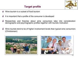 Target profile Wine tourism is a subset of food tourism It is important that a profile of the consumer is developed Researches and theories about wine consumers take into consideration demographic and psychographic profiles together with tourists motivation Wine tourists tend to be of higher involvement levels than typical wine consumers (Christiansen) 
