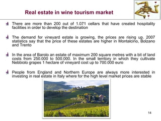Real estate in wine tourism market There are more than 200 out of 1.071 cellars that have created hospitality facilities in order to develop the destination The demand for vineyard estate is growing, the prices are rising up. 2007 statistics say that the price of these estates are higher in Montalcino, Bolzano and Trento In the area of Barolo an estate of maximum 200 square metres with a bit of land costs from 250.000 to 500.000. In the small territory in which they cultivate Nebbiolo grapes 1 hectare of vineyard cost up to 700.000 euro People from England and Northern Europe are always more interested in investing in real estate in Italy where for the high level market prices are stable 