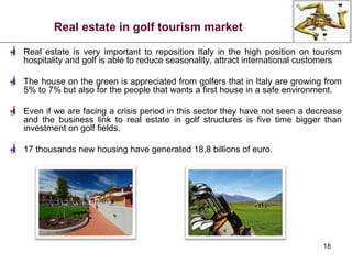 Real estate in golf tourism market Real estate is very important to reposition Italy in the high position on tourism hospitality and golf is able to reduce seasonality, attract international customers The house on the green is appreciated from golfers that in Italy are growing from 5% to 7% but also for the people that wants a first house in a safe environment.  Even if we are facing a crisis period in this sector they have not seen a decrease and the business link to real estate in golf structures is five time bigger than investment on golf fields.  17 thousands new housing have generated 18,8 billions of euro. 