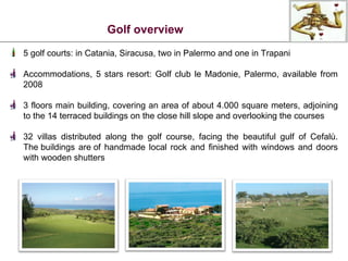 5 golf courts: in Catania, Siracusa, two in Palermo and one in Trapani Accommodations, 5 stars resort: Golf club le Madonie, Palermo, available from 2008 3 floors main building, covering an area of about 4.000 square meters, adjoining to the 14 terraced buildings on the close hill slope and overlooking the courses 32 villas distributed along the golf course, facing the beautiful gulf of Cefalù. The buildings are of handmade local rock and finished with windows and doors with wooden shutters Golf overview 