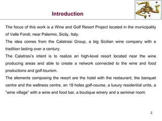 Introduction The focus of this work is a Wine and Golf Resort Project located in the municipality of Valle Fondi, near Palermo, Sicily, Italy. The idea comes from the Calatrasi Group, a big Sicilian wine company with a tradition lasting over a century. The Calatrasi’s intent is to realize an high-level resort located near the wine producing areas and able to create a network connected to the wine and food productions and golf-tourism. The elements composing the resort are the hotel with the restaurant, the banquet centre and the wellness centre, an 18 holes golf-course, a luxury residential units, a “wine village” with a wine and food bar, a boutique winery and a seminar room. 