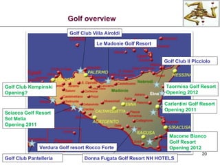 Golf Club Kempinski Opening? Sciacca Golf Resort Sol Melia Opening 2011 Golf Club Pantelleria Golf Club Villa Airoldi Le Madonie Golf Resort Golf Club Il Picciolo Macome Bianco Golf Resort Opening 2012 Donna Fugata Golf Resort NH HOTELS Taormina Golf Resort Opening 2012 Verdura Golf resort Rocco Forte Golf overview Carlentini Golf Resort Opening 2011 