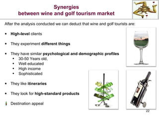After the analysis conducted we can deduct that wine and golf tourists are: High-level  clients They experiment  different things They have similar  psychological and demographic profiles 30-50 Years old, Well educated High income Sophisticated They like  itineraries They look for  high-standard products Destination appeal Synergies between wine and golf tourism market 