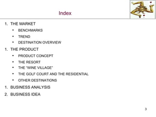 Index THE MARKET BENCHMARKS TREND DESTINATION OVERVIEW THE PRODUCT PRODUCT CONCEPT THE RESORT THE “WINE VILLAGE” THE GOLF COURT AND THE RESIDENTIAL OTHER DESTINATIONS BUSINESS ANALYSIS BUSINESS IDEA 