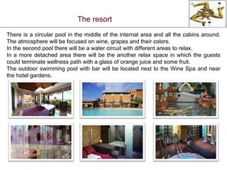 The resort There is a circular pool in the middle of the internal area and all the cabins around. The atmosphere will be focused on wine, grapes and their colors. In the second pool there will be a water circuit with different areas to relax. In a more detached area there will be the another relax space in which the guests could terminate wellness path with a glass of orange juice and some fruit.  The outdoor swimming pool with bar will be located next to the Wine Spa and near the hotel gardens. 