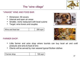 “ VINtAGE” WINE AND FOOD BAR: Dimension: 50 covers Internal and open air areas Smaller, niche restaurant with local cuisine Target: wine lovers and couples FARMER SHOP: Little farmer and wine shop where tourists can buy local art and craft products and wine & food (0 km) Clients will be served by man weared typical Sicilian clothes The “wine village” Wine and food bar 200  sqm Farmer shop 100 sqm 