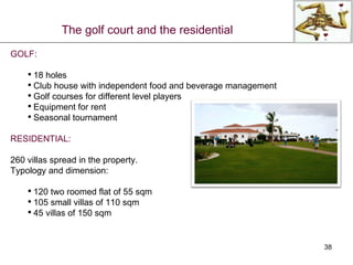 GOLF: 18 holes Club house with independent food and beverage management Golf courses for different level players Equipment for rent Seasonal tournament RESIDENTIAL: 260 villas spread in the property. Typology and dimension: 120 two roomed flat of 55 sqm 105 small villas of 110 sqm 45 villas of 150 sqm The golf court and the residential 
