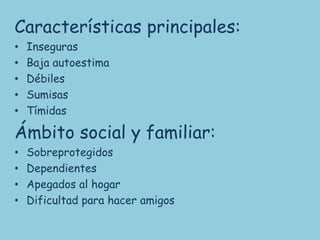 Características principales:
•   Inseguras
•   Baja autoestima
•   Débiles
•   Sumisas
•   Tímidas

Ámbito social y familiar:
•   Sobreprotegidos
•   Dependientes
•   Apegados al hogar
•   Dificultad para hacer amigos
 