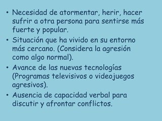 • Necesidad de atormentar, herir, hacer
  sufrir a otra persona para sentirse más
  fuerte y popular.
• Situación que ha vivido en su entorno
  más cercano. (Considera la agresión
  como algo normal).
• Avance de las nuevas tecnologías
  (Programas televisivos o videojuegos
  agresivos).
• Ausencia de capacidad verbal para
  discutir y afrontar conflictos.
 