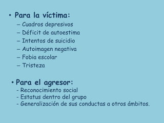 • Para la víctima:
  –   Cuadros depresivos
  –   Déficit de autoestima
  –   Intentos de suicidio
  –   Autoimagen negativa
  –   Fobia escolar
  –   Tristeza


• Para el agresor:
  - Reconocimiento social
  - Estatus dentro del grupo
  - Generalización de sus conductas a otros ámbitos.
 