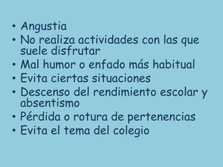 • Angustia
• No realiza actividades con las que
  suele disfrutar
• Mal humor o enfado más habitual
• Evita ciertas situaciones
• Descenso del rendimiento escolar y
  absentismo
• Pérdida o rotura de pertenencias
• Evita el tema del colegio
 