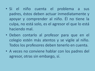• Si el niño cuenta el problema a sus
  padres, éstos deben actuar inmediatamente y
  apoyar y comprender al niño. Él no tiene la
  culpa, no está solo, es el agresor el que lo está
  haciendo mal.
• Deben contarlo al profesor para que en el
  colegio estén más atentos y se vigile al niño.
  Todos los profesores deben tenerlo en cuenta.
• A veces no conviene hablar con los padres del
  agresor, otras sin embargo, sí.
 