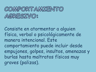 Consiste en atormentar a alguien
física, verbal o psicológicamente de
manera intencional. Este
comportamiento puede incluir desde
empujones, golpes, insultos, amenazas y
burlas hasta maltratos físicos muy
graves (palizas).
 