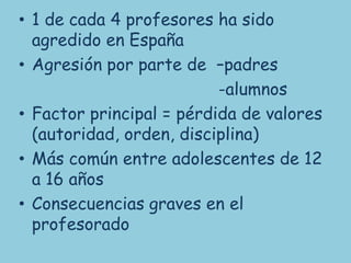 • 1 de cada 4 profesores ha sido
  agredido en España
• Agresión por parte de –padres
                          -alumnos
• Factor principal = pérdida de valores
  (autoridad, orden, disciplina)
• Más común entre adolescentes de 12
  a 16 años
• Consecuencias graves en el
  profesorado
 