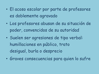 • El acoso escolar por parte de profesores
 es doblemente agravado
• Los profesores abusan de su situación de
 poder, convencidos de su autoridad
• Suelen ser agresiones de tipo verbal:
 humillaciones en público, trato
 desigual, burla o desprecio
• Graves consecuencias para quien lo sufre
 