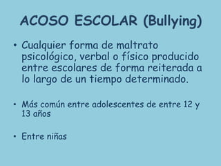 ACOSO ESCOLAR (Bullying)
• Cualquier forma de maltrato
  psicológico, verbal o físico producido
  entre escolares de forma reiterada a
  lo largo de un tiempo determinado.

• Más común entre adolescentes de entre 12 y
  13 años

• Entre niñas
 