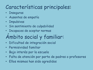 Características principales:
•   Inseguras
•   Ausentes de empatía
•   Impulsivas
•   Sin sentimiento de culpabilidad
•   Incapaces de aceptar normas

Ámbito social y familiar:
•   Dificultad de integración social
•   Permisividad familiar
•   Bajo interés por la escuela
•   Falta de atención por parte de padres o profesores
•   Ellos mismos han sido agredidos
 