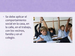 • Se debe aplicar el
comportamiento
social en la casa, en
la calle, en el trabajo,
con los vecinos,
familia y en el
colegio.
 
