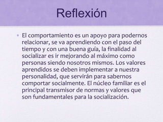 Reflexión
• El comportamiento es un apoyo para podernos
relacionar, se va aprendiendo con el paso del
tiempo y con una buena guía, la finalidad al
socializar es ir mejorando al máximo como
personas siendo nosotros mismos. Los valores
aprendidos se deben implementar a nuestra
personalidad, que servirán para sabernos
comportar socialmente. El núcleo familiar es el
principal transmisor de normas y valores que
son fundamentales para la socialización.
 
