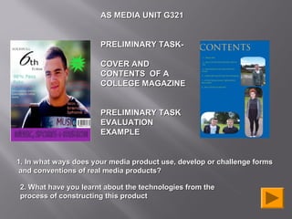 AS MEDIA UNIT G321


                       PRELIMINARY TASK-

                       COVER AND
                       CONTENTS OF A
                       COLLEGE MAGAZINE


                       PRELIMINARY TASK
                       EVALUATION
                       EXAMPLE


1. In what ways does your media product use, develop or challenge forms
 and conventions of real media products?

2. What have you learnt about the technologies from the
process of constructing this product
 