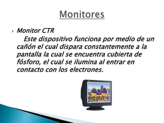  Monitor CTR
Este dispositivo funciona por medio de un
cañón el cual dispara constantemente a la
pantalla la cual se encuentra cubierta de
fósforo, el cual se ilumina al entrar en
contacto con los electrones.
 