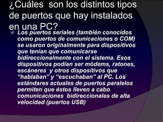¿Cuáles son los distintos tipos
de puertos que hay instalados
en una PC?
 Los puertos seriales (también conocidos
como puertos de comunicaciones o COM)
se usaron originalmente para dispositivos
que tenían que comunicarse
bidireccionalmente con el sistema. Esos
dispositivos podían ser módems, ratones,
escáneres y otros dispositivos que
“hablaban” y “escuchaban” al PC. Los
estándares actuales de puertos paralelos
permiten que éstos lleven a cabo
comunicaciones bidireccionales de alta
velocidad (puertos USB)
 