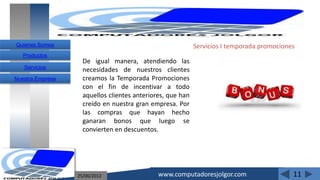 Quienes Somos                                               Servicios I temporada promociones
   Productos
                    De igual manera, atendiendo las
   Servicios
                    necesidades de nuestros clientes
Nuestra Empresa     creamos la Temporada Promociones
                    con el fin de incentivar a todo
                    aquellos clientes anteriores, que han
                    creído en nuestra gran empresa. Por
                    las compras que hayan hecho
                    ganaran bonos que luego se
                    convierten en descuentos.




                  25/06/2012                  www.computadoresjolgor.com                    11
 