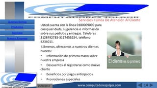 Quienes Somos
                                             Servicios I Línea De Atención Al Cliente
                    Usted cuenta con la línea 0180009090 para
   Productos
                    cualquier duda, sugerencia o información
   Servicios        sobre sus pedidos y entregas. Celulares
Nuestra Empresa     3128492735-3117455254, teléfono
                    8234011.
                     Llámenos, ofrecemos a nuestros clientes
                    nuevos:
                    • Información de primera mano sobre
                    nuestra empresa
                    • Descuentos al registrarse como nuevo
                    cliente
                    • Beneficios por pagos anticipados
                    • Promociones especiales
                  25/06/2012                www.computadoresjolgor.com                  14
 