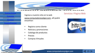 Quienes Somos                                                Servicios I Pagina Web
                    Ingrese a nuestro sitio en la web
   Productos
                    www.computadoresjolgor.com, allí podrá
   Servicios
                    encontrar:
Nuestra Empresa

                    •    Registro como cliente
                    •    Noticias y promociones
                    •    Catalogo de productos
                    •    Precios
                    •    Compras Virtuales




                  25/06/2012                 www.computadoresjolgor.com               15
 