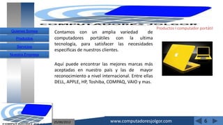 Productos I computador portátil
Quienes Somos     Contamos con un amplia variedad          de
   Productos      computadores portátiles con la ultima
                  tecnología, para satisfacer las necesidades
   Servicios
                  especificas de nuestros clientes.
Nuestra Empresa

                  Aquí puede encontrar las mejores marcas más
                  aceptadas en nuestro país y las de mayor
                  reconocimiento a nivel internacional. Entre ellas
                  DELL, APPLE, HP, Toshiba, COMPAQ, VAIO y mas.




                  25/06/2012                 www.computadoresjolgor.com                         6
 
