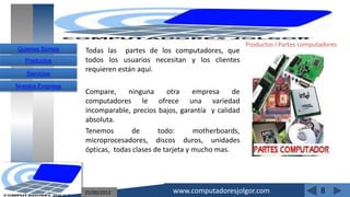 Productos I Partes computadores
Quienes Somos     Todas las partes de los computadores, que
   Productos      todos los usuarios necesitan y los clientes
                  requieren están aquí.
   Servicios

Nuestra Empresa
                  Compare,     ninguna      otra     empresa    de
                  computadores le ofrece una variedad
                  incomparable, precios bajos, garantía y calidad
                  absoluta.
                  Tenemos       de       todo:       motherboards,
                  microprocesadores, discos duros, unidades
                  ópticas, todas clases de tarjeta y mucho mas.




                  25/06/2012                 www.computadoresjolgor.com                       8
 