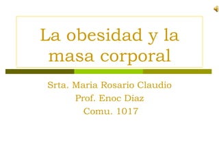 La obesidad y la
 masa corporal
Srta. Maria Rosario Claudio
      Prof. Enoc Díaz
        Comu. 1017
 