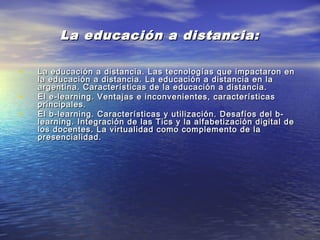 La educación a distancia:La educación a distancia:
• La educación a distancia. Las tecnologías que impactaron enLa educación a distancia. Las tecnologías que impactaron en
la educación a distancia. La educación a distancia en lala educación a distancia. La educación a distancia en la
argentina. Características de la educación a distancia.argentina. Características de la educación a distancia.
• El e-learning. Ventajas e inconvenientes, característicasEl e-learning. Ventajas e inconvenientes, características
principales.principales.
• El b-learning. Características y utilización. Desafíos del b-El b-learning. Características y utilización. Desafíos del b-
learning. Integración de las Tics y la alfabetización digital delearning. Integración de las Tics y la alfabetización digital de
los docentes. La virtualidad como complemento de lalos docentes. La virtualidad como complemento de la
presencialidad.presencialidad.
 