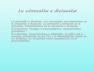 La educación a distancia:La educación a distancia:
• La educación a distancia. Las tecnologías que impactaron enLa educación a distancia. Las tecnologías que impactaron en
la educación a distancia. La educación a distancia en lala educación a distancia. La educación a distancia en la
argentina. Características de la educación a distancia.argentina. Características de la educación a distancia.
• El e-learning. Ventajas e inconvenientes, característicasEl e-learning. Ventajas e inconvenientes, características
principales.principales.
• El b-learning. Características y utilización. Desafíos del b-El b-learning. Características y utilización. Desafíos del b-
learning. Integración de las Tics y la alfabetización digital delearning. Integración de las Tics y la alfabetización digital de
los docentes. La virtualidad como complemento de lalos docentes. La virtualidad como complemento de la
presencialidad.presencialidad.
 