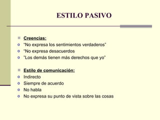 ESTILO PASIVO Creencias: “ No expresa los sentimientos verdaderos” “ No expresa desacuerdos ” Los demás tienen más derechos que yo” Estilo de comunicación: Indirecto Siempre de acuerdo No habla No expresa su punto de vista sobre las cosas 