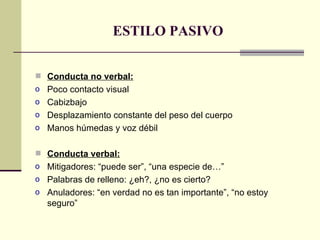 ESTILO PASIVO Conducta no verbal: Poco contacto visual Cabizbajo Desplazamiento constante del peso del cuerpo Manos húmedas y voz débil Conducta verbal: Mitigadores: “puede ser”, “una especie de…” Palabras de relleno: ¿eh?, ¿no es cierto? Anuladores: “en verdad no es tan importante”, “no estoy seguro” 