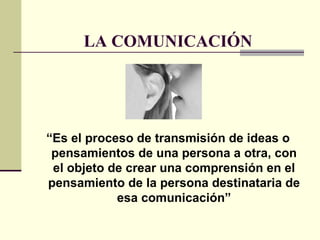 LA COMUNICACIÓN “ Es el proceso de transmisión de ideas o pensamientos de una persona a otra, con el objeto de crear una comprensión en el pensamiento de la persona destinataria de esa comunicación” 