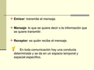 Emisor : transmite el mensaje. Mensaje : lo que se quiere decir o la información que se quiere transmitir. Receptor : es quién recibe el mensaje. En toda comunicación hay una conducta determinada y se da en un espacio temporal y espacial específico.  