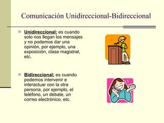 Comunicación Unidireccional-Bidireccional Unidireccional:  es cuando solo nos llegan los mensajes y no podemos dar una opinión, por ejemplo, una exposición, clase magistral, etc. Bidireccional:  es cuando podemos intervenir e interactuar con la otra persona, por ejemplo, el teléfono, un debate, un correo electrónico, etc. 