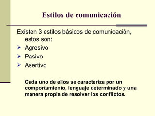 Estilos de comunicación Existen 3 estilos básicos de comunicación, estos son: Agresivo Pasivo Asertivo Cada uno de ellos se caracteriza por un comportamiento, lenguaje determinado y una manera propia de resolver los conflictos. 