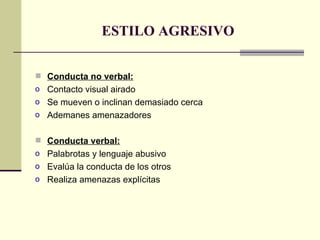 ESTILO AGRESIVO Conducta no verbal: Contacto visual airado Se mueven o inclinan demasiado cerca Ademanes amenazadores Conducta verbal: Palabrotas y lenguaje abusivo Evalúa la conducta de los otros Realiza amenazas explícitas 