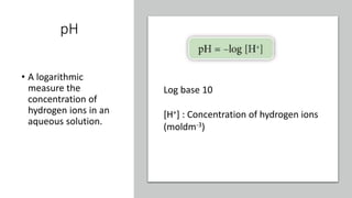 pH
• A logarithmic
measure the
concentration of
hydrogen ions in an
aqueous solution.
Log base 10
[H+] : Concentration of hydrogen ions
(moldm-3)
 