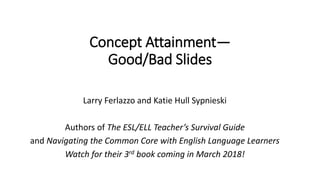 Concept Attainment—
Good/Bad Slides
Larry Ferlazzo and Katie Hull Sypnieski
Authors of The ESL/ELL Teacher’s Survival Guide
and Navigating the Common Core with English Language Learners
Watch for their 3rd book coming in March 2018!
 